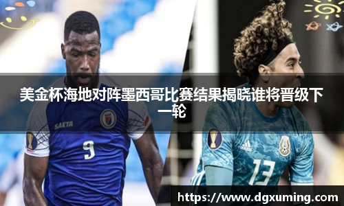 美金杯海地对阵墨西哥比赛结果揭晓谁将晋级下一轮