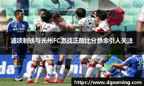 浦项制铁与光州FC激战正酣比分悬念引人关注